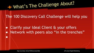What’s The Challenge About?
The 100 Discovery Call Challenge will help you
● Clarify your Ideal Client & your offers
● Network with peers also “in the trenches”
●
Sign Up today: bit.ly/100DiscoveryCalls Jill Lampi Digital Marketing
 