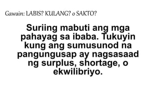 Gawain: LABIS? KULANG? o SAKTO?
Suriing mabuti ang mga
pahayag sa ibaba. Tukuyin
kung ang sumusunod na
pangungusap ay nagsasaad
ng surplus, shortage, o
ekwilibriyo.
 