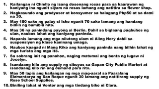 1. Kailangan ni Chiello ng isang dosenang rosas para sa kaarawan ng
kaniyang ina ngunit siyam na rosas lamang ang natitira sa flower shop.
2. Nagkasundo ang prodyuser at konsyumer sa halagang Php50 at sa dami
na 30.
3. May 100 sako ng palay si Isko ngunit 70 sako lamang ang handang
bilhin ng bumibili nito.
4. May 36 na panindang payong si Berlin. Dahil sa biglaang pagbuhos ng
ulan, naubos lahat ang kaniyang paninda.
5. Napanis lamang ang mga nilutong ulam ni Aling Nery dahil sa
suspensiyon ng klase kaninang umaga.
6. Naubos kaagad ni Mang Kiko ang kaniyang paninda nang bilhin lahat ng
mga turista ang mga ito.
7. Sa sobrang init ng panahon, naging matumal ang benta ng lugaw ni
Jocelyn.
8. Isandaang kilo ang supply ng sibuyas sa Gapan City Public Market at
isandaang kilo rin ang demand para rito.
9. May 50 lapis ang kailangan ng mga mag-aaral sa Paaralang
Elementarya ng San Roque ngunit 30 lamang ang natitirang supply ng
Rose School Supplies.
10. Biniling lahat ni Ventor ang mga tindang biko ni Clara.
 