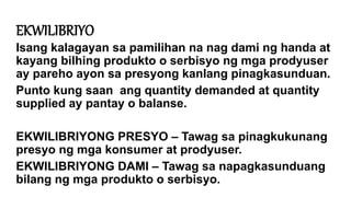 EKWILIBRIYO
Isang kalagayan sa pamilihan na nag dami ng handa at
kayang bilhing produkto o serbisyo ng mga prodyuser
ay pareho ayon sa presyong kanlang pinagkasunduan.
Punto kung saan ang quantity demanded at quantity
supplied ay pantay o balanse.
EKWILIBRIYONG PRESYO – Tawag sa pinagkukunang
presyo ng mga konsumer at prodyuser.
EKWILIBRIYONG DAMI – Tawag sa napagkasunduang
bilang ng mga produkto o serbisyo.
 