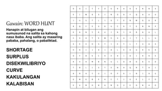 D O I T F O G R A D E N N S
E I W A S I N G A Y Q A U U
J U S T L I S T E N W G G R
R Q F E V R U C K T E N N P
E A N Y K U I R I H R A U L
C S A T E W E V U J T L L U
S E S H S Y I E Y L Y U A S
H D I J A J A L E O U K K A
O F B K C H E A I O I A A E
R V A M B N U I O B O K S D
T B L I S T E N A Q R T A I
A N A Y U I O P K L N I A U
G M K B E A C T I V E L Y O
E X M O N A M O V E O N H O
Gawain: WORD HUNT
Hanapin at bilugan ang
sumusunod na salita sa kahong
nasa ibaba. Ang salita ay maaaring
pababa, pahalang, o pabaliktad.
SHORTAGE
SURPLUS
DISEKWILIBRIYO
CURVE
KAKULANGAN
KALABISAN
 