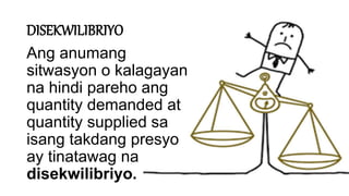 DISEKWILIBRIYO
Ang anumang
sitwasyon o kalagayan
na hindi pareho ang
quantity demanded at
quantity supplied sa
isang takdang presyo
ay tinatawag na
disekwilibriyo.
 
