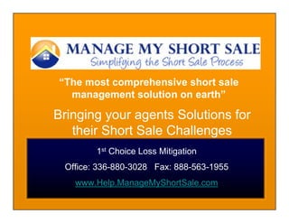 “The most comprehensive short sale
  management solution on earth”

Bringing your agents Solutions for
   their Short Sale Challenges
        1st Choice Loss Mitigation
 Office: 336-880-3028 Fax: 888-563-1955
   www.Help.ManageMyShortSale.com
 