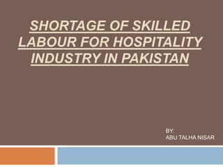 SHORTAGE OF SKILLED
LABOUR FOR HOSPITALITY
INDUSTRY IN PAKISTAN
BY:
ABU TALHA NISAR
 