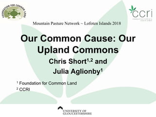 Our Common Cause: Our
Upland Commons
Chris Short1,2 and
Julia Aglionby1
1 Foundation for Common Land
2 CCRI
Mountain Pasture Network ~ Lofoten Islands 2018
 