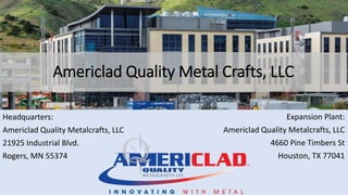 Americlad Quality Metal Crafts, LLC
Headquarters:
Americlad Quality Metalcrafts, LLC
21925 Industrial Blvd.
Rogers, MN 55374
Expansion Plant:
Americlad Quality Metalcrafts, LLC
4660 Pine Timbers St
Houston, TX 77041
 