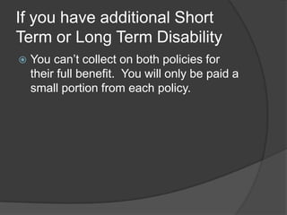 If you have additional Short Term or Long Term Disability You can’t collect on both policies for their full benefit.  You will only be paid a small portion from each policy.