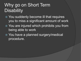 Why go on Short Term DisabilityYou suddenly become ill that requires you to miss a significant amount of workYou are injured which prohibits you from being able to workYou have a planned surgery/medical procedure.
