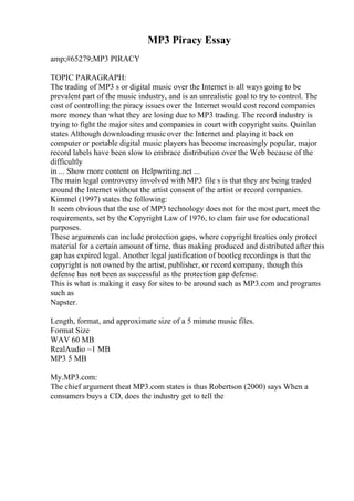 MP3 Piracy Essay
amp;#65279;MP3 PIRACY
TOPIC PARAGRAPH:
The trading of MP3 s or digital music over the Internet is all ways going to be
prevalent part of the music industry, and is an unrealistic goal to try to control. The
cost of controlling the piracy issues over the Internet would cost record companies
more money than what they are losing due to MP3 trading. The record industry is
trying to fight the major sites and companies in court with copyright suits. Quinlan
states Although downloading music over the Internet and playing it back on
computer or portable digital music players has become increasingly popular, major
record labels have been slow to embrace distribution over the Web because of the
difficultly
in ... Show more content on Helpwriting.net ...
The main legal controversy involved with MP3 file s is that they are being traded
around the Internet without the artist consent of the artist or record companies.
Kimmel (1997) states the following:
It seem obvious that the use of MP3 technology does not for the most part, meet the
requirements, set by the Copyright Law of 1976, to clam fair use for educational
purposes.
These arguments can include protection gaps, where copyright treaties only protect
material for a certain amount of time, thus making produced and distributed after this
gap has expired legal. Another legal justification of bootleg recordings is that the
copyright is not owned by the artist, publisher, or record company, though this
defense has not been as successful as the protection gap defense.
This is what is making it easy for sites to be around such as MP3.com and programs
such as
Napster.
Length, format, and approximate size of a 5 minute music files.
Format Size
WAV 60 MB
RealAudio ~1 MB
MP3 5 MB
My.MP3.com:
The chief argument theat MP3.com states is thus Robertson (2000) says When a
consumers buys a CD, does the industry get to tell the
 