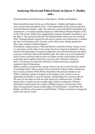Analysing Moral and Ethical Issues in Queen V. Dudley
and...
Analysing Moral and Ethical Issues of the Queen v. Dudley and Stephens.
Moral and ethical issues In the case of the Queen v. Dudley and Stephens, there
were several moral and ethical issues. I will explain them in this section using facts
from Prof Michael Sandel s video, the cited case, and a book titled Cannibalism and
common law: a Victorian yachting tragedy by Alfred Bryan William Simpson. First,
on the 23th of July, Dudley first suggested that someone should be sacrificed to save
the other 3. That someone referred to the Richard Parker and he was not consulted.
Why? Although Brooks rejected the idea and no actions were followed up, it marked
the start of an intention to kill. Second, on the 24th of July, Dudley proposed to ...
Show more content on Helpwriting.net ...
Nonetheless, eating someone s flesh and blood is somewhat morally wrong. Even if
it is necessary, it only makes it less wrong, but never categorical imperative. Hence,
based on the philosophy of categorical imperative, like what Brooks had said earlier,
everyone would have died on that faithful yacht. The other way is self cannibalism.
Each of them could have feed on their own limbs, but this would further risk their
weak body and it might be fatal due to excessive loss of blood or infection.
Here, I will discuss on what other alternatives which seem more categorical
imperative than Utilitarianism.
Dudley could have proposed the casting of lots to all crew on the 23rd July, instead
of excluding Parker. Since casting of lots involved all of them, Parker should have
been at least consulted. While Brooks dissented in the end and whether or not
Parker would have agreed or disagree to the casting of lots, at least it was an
opportunity for Parker to voice his opinion. Asking Parker for consent to take his
life away for the others to feed on could wind up in a different ways. If Parker
agreed, then it would seem less morally right, similar to euthanasia. If Parker
dissented to sacrificing his life in spite of Dudley trying to convince him of the
others having families, based on philosophy of Utilitarianism, I would think that
Dudley would have still carried on and kill Parker. If Parker assented, but change his
mind in the end, he would
 