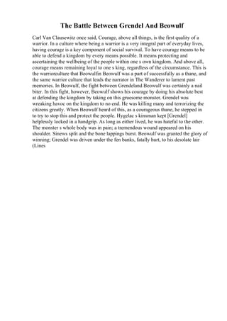 The Battle Between Grendel And Beowulf
Carl Van Clausewitz once said, Courage, above all things, is the first quality of a
warrior. In a culture where being a warrior is a very integral part of everyday lives,
having courage is a key component of social survival. To have courage means to be
able to defend a kingdom by every means possible. It means protecting and
ascertaining the wellbeing of the people within one s own kingdom. And above all,
courage means remaining loyal to one s king, regardless of the circumstance. This is
the warriorculture that Beowulfin Beowulf was a part of successfully as a thane, and
the same warrior culture that leads the narrator in The Wanderer to lament past
memories. In Beowulf, the fight between Grendeland Beowulf was certainly a nail
biter. In this fight, however, Beowulf shows his courage by doing his absolute best
at defending the kingdom by taking on this gruesome monster. Grendel was
wreaking havoc on the kingdom to no end. He was killing many and terrorizing the
citizens greatly. When Beowulf heard of this, as a courageous thane, he stepped in
to try to stop this and protect the people. Hygelac s kinsman kept [Grendel]
helplessly locked in a handgrip. As long as either lived, he was hateful to the other.
The monster s whole body was in pain; a tremendous wound appeared on his
shoulder. Sinews split and the bone lappings burst. Beowulf was granted the glory of
winning; Grendel was driven under the fen banks, fatally hurt, to his desolate lair
(Lines
 