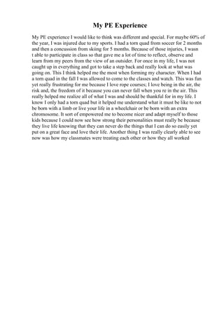 My PE Experience
My PE experience I would like to think was different and special. For maybe 60% of
the year, I was injured due to my sports. I had a torn quad from soccer for 2 months
and then a concussion from skiing for 5 months. Because of those injuries, I wasn
t able to participate in class so that gave me a lot of time to reflect, observe and
learn from my peers from the view of an outsider. For once in my life, I was not
caught up in everything and got to take a step back and really look at what was
going on. This I think helped me the most when forming my character. When I had
a torn quad in the fall I was allowed to come to the classes and watch. This was fun
yet really frustrating for me because I love rope courses; I love being in the air, the
risk and, the freedom of it because you can never fall when you re in the air. This
really helped me realize all of what I was and should be thankful for in my life. I
know I only had a torn quad but it helped me understand what it must be like to not
be born with a limb or live your life in a wheelchair or be born with an extra
chromosome. It sort of empowered me to become nicer and adapt myself to those
kids because I could now see how strong their personalities must really be because
they live life knowing that they can never do the things that I can do so easily yet
put on a great face and love their life. Another thing I was really clearly able to see
now was how my classmates were treating each other or how they all worked
 