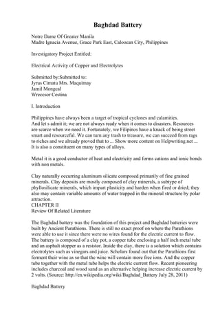 Baghdad Battery
Notre Dame Of Greater Manila
Madre Ignacia Avenue, Grace Park East, Caloocan City, Philippines
Investigatory Project Entitled:
Electrical Activity of Copper and Electrolytes
Submitted by:Submitted to:
Jyrus Cimatu Mrs. Maquimay
Jamil Mongcal
Wreccsor Cestina
I. Introduction
Philippines have always been a target of tropical cyclones and calamities.
And let s admit it; we are not always ready when it comes to disasters. Resources
are scarce when we need it. Fortunately, we Filipinos have a knack of being street
smart and resourceful. We can turn any trash to treasure, we can succeed from rags
to riches and we already proved that to ... Show more content on Helpwriting.net ...
It is also a constituent on many types of alloys.
Metal it is a good conductor of heat and electricity and forms cations and ionic bonds
with non metals.
Clay naturally occurring aluminum silicate composed primarily of fine grained
minerals. Clay deposits are mostly composed of clay minerals, a subtype of
phyllosilicate minerals, which impart plasticity and harden when fired or dried; they
also may contain variable amounts of water trapped in the mineral structure by polar
attraction.
CHAPTER II
Review Of Related Literature
The Baghdad battery was the foundation of this project and Baghdad batteries were
built by Ancient Parathions. There is still no exact proof on where the Parathions
were able to use it since there were no wires found for the electric current to flow.
The battery is composed of a clay pot, a copper tube enclosing a half inch metal tube
and an asphalt stopper as a resistor. Inside the clay, there is a solution which contains
electrolytes such as vinegars and juice. Scholars found out that the Parathions first
ferment their wine as so that the wine will contain more free ions. And the copper
tube together with the metal tube helps the electric current flow. Recent pioneering
includes charcoal and wood sand as an alternative helping increase electric current by
2 volts. (Source: http://en.wikipedia.org/wiki/Baghdad_Battery July 28, 2011)
Baghdad Battery
 
