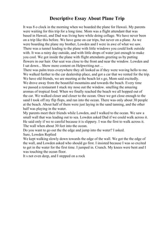 Descriptive Essay About Plane Trip
It was 8 o clock in the morning when we boarded the plane for Hawaii. My parents
were waiting for this trip for a long time. Mom was a flight attendant that was
based in Hawaii, and Dad was living here while doing collage. We have never been
on a trip like this before. We have gone on car trips, but never on a plane. As we
were boarding the plane my brother, Lowden and I were in awe of what we saw.
There was a tunnel leading to the plane with little windows you could look outside
with. It was a rainy day outside, and with little drops of water just enough to make
you cool. We got inside the plane with flight attendants greeting us by putting
flowers in our hair. Our seat was close to the front and near the window. Lowden and
I sat down... Show more content on Helpwriting.net ...
There was palm trees everywhere they all looked as if they were waving hello to me.
We walked further to the car dealership place, and got a car that we rented for the trip.
We have old friends, we are meeting at the beach let s go, Mom said excitedly.
We drove away from the beautiful mountains and towards the beach. Every time
we passed a restaurant I stuck my nose out the window. smelling the amazing
aromas of tropical food. When we finally reached the beach we all hopped out of
the car. We walked closer and closer to the ocean. Once we got close enough to the
sand I took off my flip flops, and ran into the ocean. There was only about 30 people
at the beach. About half of them were just laying in the sand tanning, and the other
half was playing in the water.
My parents meet their friends while Lowden, and I walked to the ocean. We saw a
small wall that was leading out to sea. Lowden asked Dad if we could walk across it.
He said only if we re careful because it is slippery. I was the first to walk across it.
The wall when about 30 feet into the ocean.
Do you want to go out the the edge and jump into the water? I asked.
Sure, Lowden Replied
We kept walking slowly down towards the edge of the wall. We got the the edge of
the wall, and Lowden asked who should go first. I insisted because I was so excited
to get in the water for the first time. I jumped in. Crunch. My knees were bent and I
was touching the ocean floor.
It s not even deep, and I stepped on a rock
 