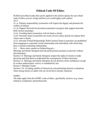 Ethical Code Of Ethics
D) Relevant ethical codes that can be applied to the articles (please be sure which
code of ethics you are citing) and how you would apply such code(s).
ACA
A.1.a. Primary responsibility (counselors will respect the dignity and promote the
welfare of clients)
A.1.d. Support Network Involvement (counselors recognize that support networks
hold various meanings)
A.4.a. Avoiding harm (counselors will not harm a client)
A.4.b. Personal values (counselors are aware of own values and do not impose their
values onto a client)
A.5.e. Personal Virtual Relationships With Current Clients (counselors are prohibited
from engaging in a personal virtual relationship with individuals with whom they
have a current counseling relationship)
A.8. ... Show more content on Helpwriting.net ...
Marriage and family therapists provide professional assistance to persons without
discrimination.
Section 1.8. Marriage and family therapists respect the rights of clients to make
decisions and help them to understand the consequences of those decisions.
Section 2.2. Marriage and family therapists do not disclose client confidences except
by written authorization, waiver, or mandated by law.
Section 3 Multiple Clients
Section 3.14. Avoiding conflict of interests by not performing forensic evaluations
when seeing minors or adults who are involved in custody situations.
IAMFC
All codes apply from the IAMFC code of ethics, specifically section c (e.g. issues
related to competence and professional
 