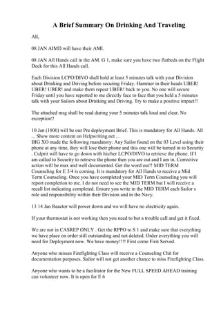 A Brief Summary On Drinking And Traveling
All,
08 JAN AIMD will have their AMI.
08 JAN All Hands call in the AM. G 1, make sure you have two flatbeds on the Flight
Deck for this All Hands call.
Each Division LCPO/DIVO shall hold at least 5 minutes talk with your Division
about Drinking and Driving before securing Friday. Hammer in their heads UBER!
UBER! UBER! and make them repeat UBER! back to you. No one will secure
Friday until you have reported to me directly face to face that you held a 5 minutes
talk with your Sailors about Drinking and Driving. Try to make a positive impact!!
The attached msg shall be read during your 5 minutes talk loud and clear. No
exception!!
10 Jan (1800) will be our Pre deployment Brief. This is mandatory for All Hands. All
... Show more content on Helpwriting.net ...
BIG XO made the following mandatory: Any Sailor found on the 03 Level using their
phone at any time, they will lose their phone and this one will be turned in to Security
. Culprit will have to go down with his/her LCPO/DIVO to retrieve the phone. If I
am called to Security to retrieve the phone then you are out and I am in. Corrective
action will be max and well documented. Get the word out!! MID TERM
Counseling for E 3/4 is coming. It is mandatory for All Hands to receive a Mid
Term Counseling. Once you have completed your MID Term Counseling you will
report completion to me. I do not need to see the MID TERM but I will receive a
recall list indicating completed. Ensure you write in the MID TERM each Sailor s
role and responsibility within their Division and in the Navy.
13 14 Jan Reactor will power down and we will have no electricity again.
If your thermostat is not working then you need to but a trouble call and get it fixed.
We are not in CASREP ONLY . Get the RPPO to S 1 and make sure that everything
we have place on order still outstanding and not deleted. Order everything you will
need for Deployment now. We have money!!!! First come First Served.
Anyone who misses Firefighting Class will receive a Counseling Chit for
documentation purposes. Sailor will not get another chance to miss Firefighting Class.
Anyone who wants to be a facilitator for the New FULL SPEED AHEAD training
can volunteer now. It is open for E 6
 