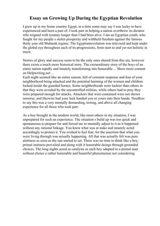 Essay on Growing Up During the Egyptian Revolution
I grew up in my home country Egypt, in a time some may say I was lucky to have
experienced and been a part of. I took part in helping a nation overthrow its dictator
who reigned with tyranny longer than I had been alive. I am an Egyptian youth, who
fought for my people s stolen prosperity and withheld freedom against the famous
thirty year old Mubarak regime. The Egyptianrevolution was televised and kept under
the global eye throughout each of its progressions, from start to end yet not holistic in
merit.
Stories of glory and success seem to be the only ones shared from this era, however
there exists a much more historical story. The extraordinary story of the boys of an
entire nation rapidly and innately transforming into honorable ... Show more content
on Helpwriting.net ...
Each night seemed like an entire season, full of constant suspense and fear of your
neighborhood being attacked and the potential harming of the women and children
locked inside the guarded homes. Some neighborhoods were luckier than others in
that they were avoided by the uncontrolled militias, while others had to pray they
were prepared enough for attacks. Attackers that were contained were not shown
remorse, and likewise had your luck handed you or yours into their hands. Needless
to say this was a very mentally demanding, testing, and above all changing
experience for all those who took part.
As a boy brought in the modern world, like most others in my situation, I was
unprepared for such an experience. The situation s build up was too quick and
spontaneous to prepare for and forced me to mentally adjust to it as it happened
without any rational linkage. You knew what was at stake and innately acted
accordingly to protect it. You wished to feel fear, for the assertion that what you
were living through was actually happening. All that was actually felt was pure
alertness as soon as the sun started to set. There was no time to think like a boy,
primal instincts prevailed and along with it honorable doings through grounded
choices. The long nights acted as catalysts as each boy adapted to a primal man
without choice a rather honorable and beautiful phenomenon not considering
 