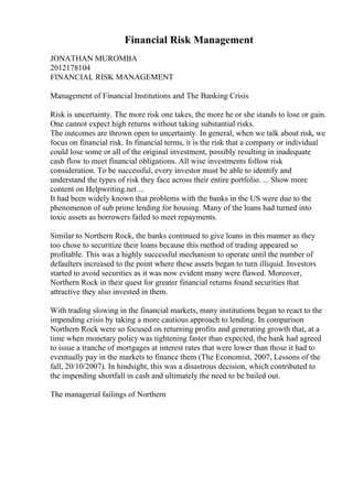 Financial Risk Management
JONATHAN MUROMBA
2012178104
FINANCIAL RISK MANAGEMENT
Management of Financial Institutions and The Banking Crisis
Risk is uncertainty. The more risk one takes, the more he or she stands to lose or gain.
One cannot expect high returns without taking substantial risks.
The outcomes are thrown open to uncertainty. In general, when we talk about risk, we
focus on financial risk. In financial terms, it is the risk that a company or individual
could lose some or all of the original investment, possibly resulting in inadequate
cash flow to meet financial obligations. All wise investments follow risk
consideration. To be successful, every investor must be able to identify and
understand the types of risk they face across their entire portfolio. ... Show more
content on Helpwriting.net ...
It had been widely known that problems with the banks in the US were due to the
phenomenon of sub prime lending for housing. Many of the loans had turned into
toxic assets as borrowers failed to meet repayments.
Similar to Northern Rock, the banks continued to give loans in this manner as they
too chose to securitize their loans because this method of trading appeared so
profitable. This was a highly successful mechanism to operate until the number of
defaulters increased to the point where these assets began to turn illiquid. Investors
started to avoid securities as it was now evident many were flawed. Moreover,
Northern Rock in their quest for greater financial returns found securities that
attractive they also invested in them.
With trading slowing in the financial markets, many institutions began to react to the
impending crisis by taking a more cautious approach to lending. In comparison
Northern Rock were so focused on returning profits and generating growth that, at a
time when monetary policy was tightening faster than expected, the bank had agreed
to issue a tranche of mortgages at interest rates that were lower than those it had to
eventually pay in the markets to finance them (The Economist, 2007, Lessons of the
fall, 20/10/2007). In hindsight, this was a disastrous decision, which contributed to
the impending shortfall in cash and ultimately the need to be bailed out.
The managerial failings of Northern
 