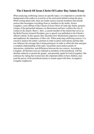 The Church Of Jesus Christ Of Latter Day Saints Essay
When analyzing conflicting sources on specific topics, it is important to consider the
background of the author to reveal his or her motivation behind writing the piece.
When writing about cults, there are inside sources (current members) and outside
sources that encompass everything from ex members to the media. Jessica
Longaker, a non affiliate of the Church of Jesus Christ of Latter day Saints, posted a
critique of the patriarchal influence on Mormonism and how it affects the role of
women in the church. Sheri L. Dew, a current member of the church that serves as
the Relief Society General President, gave a speech was published on the Church s
official website. In this speech, Dew describes how Mormonism empowers women
and emphasize the importance of their role. When analyzing conflicting sources, it is
crucial to analyze the author s position in order to detect motivations and bias that
can influence the message that is being portrayed. In order to offset this bias and gain
a complete understanding of the topic, researchers must analyze points of
intersection, similarities, and differences between the two sources. According to
Longaker, all Mormon men are ordained as members of the priesthood, with the
absolute authority to preach the gospel...and generally speak for God (Longaker). She
continues by stating that women have the important ability to bear children, men
need the power of the priesthood merely to remain equal with them. (Longaker).
Longaker emphasizes
 