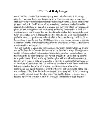 The Ideal Body Image
others, had her checked into the emergency room twice because of her eating
disorder. Her story shows how far people are willing to go in order to meet the
ideal body type even if it means that their health may be at risk. Social media, peer
pressure, and lack of self esteem all are very dangerous factors to health and the
accessibilities to these are available to anyone and everyone which only makes one
phantom how many people one knows may be battling the same battle Leah was.
As stated above one problem that was listed was how advertising promoted a lean
figure as societies view of the ideal body. Not only did this ideal cause unrealistic
goals for most average females and males but it also caused many health problems.
In one study Diedrichs and Lee (2011) found that when women exposed to average
size female models the women were found with lower levels of body ... Show more
content on Helpwriting.net ...
This text can help in vision and only phantom how many people whom are around
one suffer from the influences the internet has on their body image. Through social
media, websites, and advertisements all these factors are heavy manipulators on
body image to the public exposed this type of imagery. Solutions to help combat
these problems are slowly surfacing but through a widespread and vast access to
the internet it causes it to be very complex to pinpoint a solution that will work for
all locations of the internet itself ,as well at the location of where in the world it is
being accessed to. But all in all it is up to one if one should allow to be
manipulated into being dissatisfied with their body or not. One should be the one
whom choses if they love themselves enough to love every inch of the person they
are even if it means it is not the ideal body. The ideal body type is the one one is
because perfection does not exist in the world, so the ideal body type does not
 