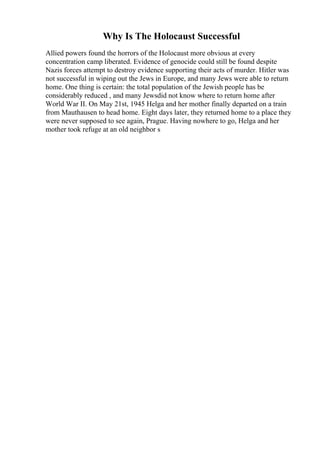 Why Is The Holocaust Successful
Allied powers found the horrors of the Holocaust more obvious at every
concentration camp liberated. Evidence of genocide could still be found despite
Nazis forces attempt to destroy evidence supporting their acts of murder. Hitler was
not successful in wiping out the Jews in Europe, and many Jews were able to return
home. One thing is certain: the total population of the Jewish people has be
considerably reduced , and many Jewsdid not know where to return home after
World War II. On May 21st, 1945 Helga and her mother finally departed on a train
from Mauthausen to head home. Eight days later, they returned home to a place they
were never supposed to see again, Prague. Having nowhere to go, Helga and her
mother took refuge at an old neighbor s
 