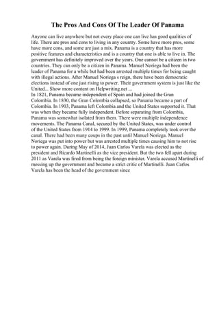 The Pros And Cons Of The Leader Of Panama
Anyone can live anywhere but not every place one can live has good qualities of
life. There are pros and cons to living in any country. Some have more pros, some
have more cons, and some are just a mix. Panama is a country that has more
positive features and characteristics and is a country that one is able to live in. The
government has definitely improved over the years. One cannot be a citizen in two
countries. They can only be a citizen in Panama. Manuel Noriega had been the
leader of Panama for a while but had been arrested multiple times for being caught
with illegal actions. After Manuel Noriega s reign, there have been democratic
elections instead of one just rising to power. Their government system is just like the
United... Show more content on Helpwriting.net ...
In 1821, Panama became independent of Spain and had joined the Gran
Colombia. In 1830, the Gran Colombia collapsed, so Panama became a part of
Colombia. In 1903, Panama left Colombia and the United States supported it. That
was when they became fully independent. Before separating from Colombia,
Panama was somewhat isolated from them. There were multiple independence
movements. The Panama Canal, secured by the United States, was under control
of the United States from 1914 to 1999. In 1999, Panama completely took over the
canal. There had been many coups in the past until Manuel Noriega. Manuel
Noriega was put into power but was arrested multiple times causing him to not rise
to power again. During May of 2014, Juan Carlos Varela was elected as the
president and Ricardo Martinelli as the vice president. But the two fell apart during
2011 as Varela was fired from being the foreign minister. Varela accused Martinelli of
messing up the government and became a strict critic of Martinelli. Juan Carlos
Varela has been the head of the government since
 