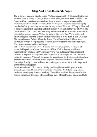 Stop And Frisk Research Paper
The history of stop and frisk began in 1968 and ended in 2013. Stop and frisk began
with the cases of Terry v. Ohio, Sibron v. New York, and New York v. Peters. The
Supreme Court s decision was made on legal grounds to stop with reasonable
suspicion, question, and if necessary, frisk for weapons. Stop and frisk was legally
based off of early cases that showcased its importance. The case of Terry v. Ohio led
to the development of legal stop and frisk in New York during the year of 1968. The
case was built from a detective providing a stop and frisk on two males who had the
potential to commit a crime. Within the case of Sibron v. New York, a stop and
frisk was legally made by Officer Anthony Martinez in New York in 1967. Officer
Martinez observed Nelson Sibron for hours. The officer believed Sibron was
suspicious enough to stop because Martinez believed Sibron was carrying illegal...
Show more content on Helpwriting.net ...
Officer Martinez arrested Sibron because he was carrying many envelopes of
heroin in his pockets (Oyez). In the case of New York v. Peter s, which the
Supreme Court finalized in 1968 in New York, two males entered an apartment
complex with plans to burglarize. The cops came to investigate and pat down the
males for weapons. Within all the cases, the court found the frisks constitutional and
appropriate without a warrant. While stop and frisk was conducted, crime went
down significantly because officers were seizing more weapons in order to prevent
crimes from taking place.
On the other hand, officers were racially profiling blacks and Hispanics while
conducting stop and frisks. Officer Polanco of the New York PoliceDepartment
confessed to engaging in racial profiling. The officer explains the incidents he has
been in with minority groups of young black kids. Officer Polanco disclosed, [W]e
 