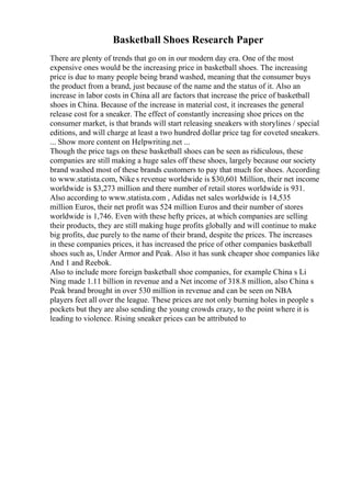 Basketball Shoes Research Paper
There are plenty of trends that go on in our modern day era. One of the most
expensive ones would be the increasing price in basketball shoes. The increasing
price is due to many people being brand washed, meaning that the consumer buys
the product from a brand, just because of the name and the status of it. Also an
increase in labor costs in China all are factors that increase the price of basketball
shoes in China. Because of the increase in material cost, it increases the general
release cost for a sneaker. The effect of constantly increasing shoe prices on the
consumer market, is that brands will start releasing sneakers with storylines / special
editions, and will charge at least a two hundred dollar price tag for coveted sneakers.
... Show more content on Helpwriting.net ...
Though the price tags on these basketball shoes can be seen as ridiculous, these
companies are still making a huge sales off these shoes, largely because our society
brand washed most of these brands customers to pay that much for shoes. According
to www.statista.com, Nike s revenue worldwide is $30,601 Million, their net income
worldwide is $3,273 million and there number of retail stores worldwide is 931.
Also according to www.statista.com , Adidas net sales worldwide is 14,535
million Euros, their net profit was 524 million Euros and their number of stores
worldwide is 1,746. Even with these hefty prices, at which companies are selling
their products, they are still making huge profits globally and will continue to make
big profits, due purely to the name of their brand, despite the prices. The increases
in these companies prices, it has increased the price of other companies basketball
shoes such as, Under Armor and Peak. Also it has sunk cheaper shoe companies like
And 1 and Reebok.
Also to include more foreign basketball shoe companies, for example China s Li
Ning made 1.11 billion in revenue and a Net income of 318.8 million, also China s
Peak brand brought in over 530 million in revenue and can be seen on NBA
players feet all over the league. These prices are not only burning holes in people s
pockets but they are also sending the young crowds crazy, to the point where it is
leading to violence. Rising sneaker prices can be attributed to
 