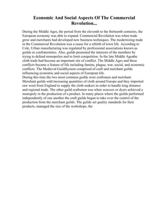 Economic And Social Aspects Of The Commercial
Revolution...
During the Middle Ages, the period from the eleventh to the thirteenth centuries, the
European economy was able to expand. Commercial Revolution was when trade
grew and merchants had developed new business techniques. The modernizing trade
in the Commercial Revolution was a cause for a rebirth of town life. According to
Cole, Urban manufacturing was regulated by professional associations known as
guilds or confraternities. Also, guilds promoted the interests of the members by
trying to defend monopolies and to limit competition. In the late Middle Agesthe
cloth trade had become an important site of conflict. The Middle Ages and these
conflicts became a feature of life including famine, plague, war, social, and economic
conflicts. The Medieval GuildSystem comprised of craft and merchant guilds
influencing economic and social aspects of European life.
During this time the two most common guilds were craftsmen and merchant.
Merchant guilds sold increasing quantities of cloth around Europe and they imported
raw wool from England to supply the cloth makers in order to handle long distance
and regional trade. The other guild craftsmen was when weavers or dyers achieved a
monopoly in the production of a product. In many places where the guilds performed
independently of one another the craft guilds began to take over the control of the
production from the merchant guilds. The guilds set quality standards for their
products, managed the size of the workshops, the
 