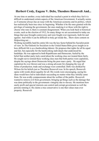 Herbert Croly, Eugene V. Debs, Theodore Roosevelt And...
At one time or another, every individual has reached a point in which they feel it is
difficult to understand certain aspects of the American Government. It actually seems
as if someone always has an issue with the American economy and its politics, which
has realistically been true since its beginning. Whether it be the ones granted with the
privilege of running the government, the ones studying it or those with the right to
choose who runs it; there is constant disagreement. When you look back to historical
events, such as the election of 1912, So many things we are accustomed to today are
things that once brought controversy and were fought over rigorously, both for and
against. And while it can be difficult to truly get inside the... Show more content on
Helpwriting.net ...
Working incredibly hard his entire life was the key factor behind his Socialist point
of view. In The Outlook for Socialism in the United States Debs gives insight as to
how difficult life is as a hardworking laborer. He proposes that rights for all be equal
and fair, but especially for the hardworking individuals that understood his
hardships. He was opposed to both Republicans and Democrats, fueled by the
belief that neither party truly cared about the working class nor treated them fairly.
He sought out to remind these working class men that both parties were capitalists,
despite the sayings about Democrats being the poor man s party . He urged that
capitalism be over thrown and was a strong advocate for changing the way all
forms of production, trade and exchange were controlled. Debs was disliked by
Wilson for his beliefs just as Theodore Roosevelt was. In his speech, Roosevelt
opens with words about equality for all. His words were encouraging, saying his
ideas would have led to individuals succeeding no matter what they initially came
from. He was avidly compassionate about the welfare of the public. Roosevelt
wanted to remove evil from government, bringing up things such as the damage that
was done politically to the government s integrity due to slavery. He mentions how
easily profit and special interests can control and corrupt government as well the
persons running it. He claims a true conservative is one that values man over
property. Roosevelt
 