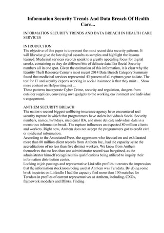 Information Security Trends And Data Breach Of Health
Care...
INFORMATION SECURITY TRENDS AND DATA BREACH IN HEALTH CARE
SERVICES
INTRODUCTION
The objective of this paper is to present the most recent data security patterns. It
will likewise give the late digital assaults as samples and highlight the lessons
learned. Medicinal services records speak to a greatly appealing focus for digital
crooks, containing as they do different bits of delicate data like Social Security
numbers all in one spot. Given the estimation of this information, it is clear why the
Identity Theft Resource Center s most recent 2014 Data Breach Category Summary
found that medicinal services represented 43 percent of all ruptures year to date. The
test for IT and security experts working in social insurance is that they must ... Show
more content on Helpwriting.net ...
These patterns incorporate Cyber Crime, security and regulation, dangers from
outsider suppliers, conveying own gadgets to the working environment and individual
s engagement.
ANTHEM SECURITY BREACH
The nation s second biggest wellbeing insurance agency have encountered real
security rupture in which that programmers have stolen individuals Social Security
numbers, names, birthdays, medicinal IDs, and more delicate individual data in a
monstrous information break. The rupture influences an expected 80 million clients
and workers. Right now, Anthem does not accept the programmers got to credit card
or medicinal information.
According to the Associated Press, the aggressors who focused on and exhilarated
more than 80 million client records from Anthem Inc., had the capacity seize the
accreditations of no less than five distinct workers. We know from Anthem
themselves that no less than one administrator record was bargained, as the
administrator himself recognized his qualifications being utilized to inquiry their
information distribution center.
Looking at job postings and representative LinkedIn profiles it creates the impression
that the information stockroom being used at Anthem was Teradata. By doing some
brisk inquiries on LinkedIn I had the capacity find more than 100 matches for
Teradata in profiles of current representatives at Anthem, including, CXOs,
framework modelers and DBAs. Finding
 