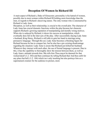 Deception Of Women In Richard III
A main aspect of Richard s, Duke of Gloucester, personality is his hatred of women,
possibly due to most woman within Richard III holding more knowledge than the
men, in regards to Richard s deceiving nature. The only woman who is outsmarted by
Richard is Lady Anne.
Deception, as well as their relationship, is crucial to the overall plot. The character of
Lady Anne has crucial dramatic functions within the play because her character
supports Richard s growing reputation of manipulating and morally wrong motives.
When she is seduced by Richard, it shows his success at manipulation, which
eventually does fail in the later acts of the play. After successfully slaying Lady Anne
s husband, King Henry, Richard is still able to gain her hand in marriage using
persuasive language. Through this act, Lady Anne becomes a blocking figure for
Richard because he has to conquer her, but he also has a pre existing disadvantage
regarding the situation: Lady Anne is aware that Richard just killed her husband.
Whenever they interact with each other, the use of formal language is present. Due to
this, it has the capability to thoroughly show the tension between them, as well as
Lady Anne s attitude towards him. She tells him Thou mayst be damned for that
wicked deed! (1.2. 102) and then continues by telling Richard that And thou unfit for
any place but hell, (1.2. 106) which isn t only insulting but also portrays him as a
supernatural creature for the audience to picture, more
 