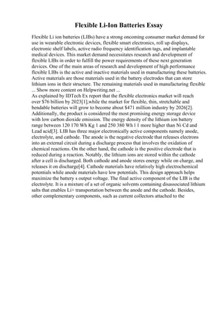 Flexible Li-Ion Batteries Essay
Flexible Li ion batteries (LIBs) have a strong oncoming consumer market demand for
use in wearable electronic devices, flexible smart electronics, roll up displays,
electronic shelf labels, active radio frequency identification tags, and implantable
medical devices. This market demand necessitates research and development of
flexible LIBs in order to fulfill the power requirements of these next generation
devices. One of the main areas of research and development of high performance
flexible LIBs is the active and inactive materials used in manufacturing these batteries.
Active materials are those materials used in the battery electrodes that can store
lithium ions in their structure. The remaining materials used in manufacturing flexible
... Show more content on Helpwriting.net ...
As explained by IDTech Ex report that the flexible electronics market will reach
over $76 billion by 2023[1],while the market for flexible, thin, stretchable and
bendable batteries will grow to become about $471 million industry by 2026[2].
Additionally, the product is considered the most promising energy storage device
with low carbon dioxide emission. The energy density of the lithium ion battery
range between 120 170 Wh Kg 1 and 250 380 Wh l 1 more higher than Ni Cd and
Lead acid[3]. LIB has three major electronically active components namely anode,
electrolyte, and cathode. The anode is the negative electrode that releases electrons
into an external circuit during a discharge process that involves the oxidation of
chemical reactions. On the other hand, the cathode is the positive electrode that is
reduced during a reaction. Notably, the lithium ions are stored within the cathode
after a cell is discharged. Both cathode and anode stores energy while on charge, and
releases it on discharge[4]. Cathode materials have relatively high electrochemical
potentials while anode materials have low potentials. This design approach helps
maximize the battery s output voltage. The final active component of the LIB is the
electrolyte. It is a mixture of a set of organic solvents containing disassociated lithium
salts that enables Li+ transportation between the anode and the cathode. Besides,
other complementary components, such as current collectors attached to the
 
