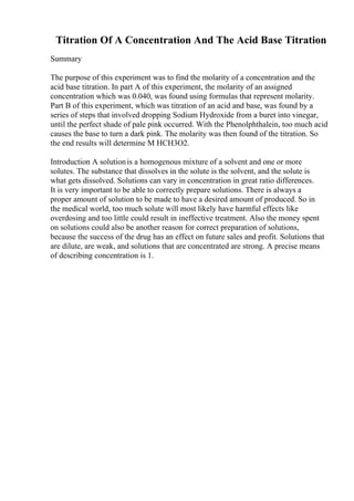 Titration Of A Concentration And The Acid Base Titration
Summary
The purpose of this experiment was to find the molarity of a concentration and the
acid base titration. In part A of this experiment, the molarity of an assigned
concentration which was 0.040, was found using formulas that represent molarity.
Part B of this experiment, which was titration of an acid and base, was found by a
series of steps that involved dropping Sodium Hydroxide from a buret into vinegar,
until the perfect shade of pale pink occurred. With the Phenolphthalein, too much acid
causes the base to turn a dark pink. The molarity was then found of the titration. So
the end results will determine M HCH3O2.
Introduction A solutionis a homogenous mixture of a solvent and one or more
solutes. The substance that dissolves in the solute is the solvent, and the solute is
what gets dissolved. Solutions can vary in concentration in great ratio differences.
It is very important to be able to correctly prepare solutions. There is always a
proper amount of solution to be made to have a desired amount of produced. So in
the medical world, too much solute will most likely have harmful effects like
overdosing and too little could result in ineffective treatment. Also the money spent
on solutions could also be another reason for correct preparation of solutions,
because the success of the drug has an effect on future sales and profit. Solutions that
are dilute, are weak, and solutions that are concentrated are strong. A precise means
of describing concentration is 1.
 