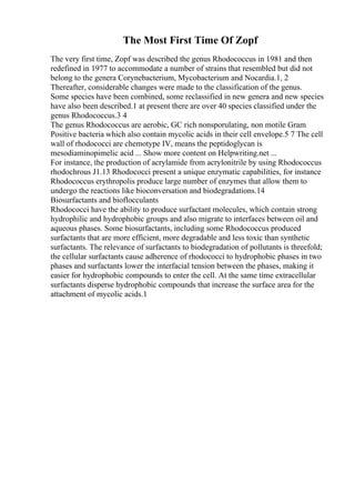 The Most First Time Of Zopf
The very first time, Zopf was described the genus Rhodococcus in 1981 and then
redefined in 1977 to accommodate a number of strains that resembled but did not
belong to the genera Corynebacterium, Mycobacterium and Nocardia.1, 2
Thereafter, considerable changes were made to the classification of the genus.
Some species have been combined, some reclassified in new genera and new species
have also been described.1 at present there are over 40 species classified under the
genus Rhodococcus.3 4
The genus Rhodococcus are aerobic, GC rich nonsporulating, non motile Gram
Positive bacteria which also contain mycolic acids in their cell envelope.5 7 The cell
wall of rhodococci are chemotype IV, means the peptidoglycan is
mesodiaminopimelic acid ... Show more content on Helpwriting.net ...
For instance, the production of acrylamide from acrylonitrile by using Rhodococcus
rhodochrous J1.13 Rhodococci present a unique enzymatic capabilities, for instance
Rhodococcus erythropolis produce large number of enzymes that allow them to
undergo the reactions like bioconversation and biodegradations.14
Biosurfactants and bioflocculants
Rhodococci have the ability to produce surfactant molecules, which contain strong
hydrophilic and hydrophobic groups and also migrate to interfaces between oil and
aqueous phases. Some biosurfactants, including some Rhodococcus produced
surfactants that are more efficient, more degradable and less toxic than synthetic
surfactants. The relevance of surfactants to biodegradation of pollutants is threefold;
the cellular surfactants cause adherence of rhodococci to hydrophobic phases in two
phases and surfactants lower the interfacial tension between the phases, making it
easier for hydrophobic compounds to enter the cell. At the same time extracellular
surfactants disperse hydrophobic compounds that increase the surface area for the
attachment of mycolic acids.1
 