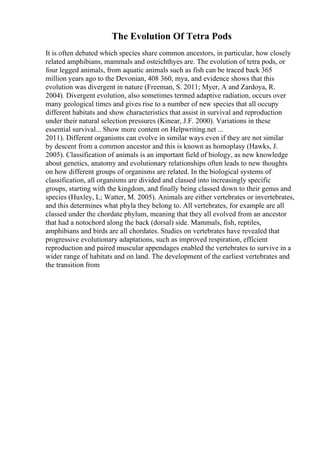 The Evolution Of Tetra Pods
It is often debated which species share common ancestors, in particular, how closely
related amphibians, mammals and osteichthyes are. The evolution of tetra pods, or
four legged animals, from aquatic animals such as fish can be traced back 365
million years ago to the Devonian, 408 360, mya, and evidence shows that this
evolution was divergent in nature (Freeman, S. 2011; Myer, A and Zardoya, R.
2004). Divergent evolution, also sometimes termed adaptive radiation, occurs over
many geological times and gives rise to a number of new species that all occupy
different habitats and show characteristics that assist in survival and reproduction
under their natural selection pressures (Kinear, J.F. 2000). Variations in these
essential survival... Show more content on Helpwriting.net ...
2011). Different organisms can evolve in similar ways even if they are not similar
by descent from a common ancestor and this is known as homoplasy (Hawks, J.
2005). Classification of animals is an important field of biology, as new knowledge
about genetics, anatomy and evolutionary relationships often leads to new thoughts
on how different groups of organisms are related. In the biological systems of
classification, all organisms are divided and classed into increasingly specific
groups, starting with the kingdom, and finally being classed down to their genus and
species (Huxley, L; Watter, M. 2005). Animals are either vertebrates or invertebrates,
and this determines what phyla they belong to. All vertebrates, for example are all
classed under the chordate phylum, meaning that they all evolved from an ancestor
that had a notochord along the back (dorsal) side. Mammals, fish, reptiles,
amphibians and birds are all chordates. Studies on vertebrates have revealed that
progressive evolutionary adaptations, such as improved respiration, efficient
reproduction and paired muscular appendages enabled the vertebrates to survive in a
wider range of habitats and on land. The development of the earliest vertebrates and
the transition from
 