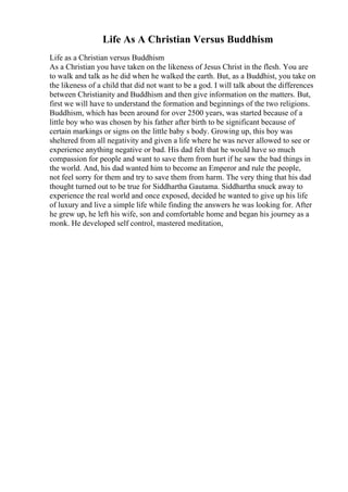 Life As A Christian Versus Buddhism
Life as a Christian versus Buddhism
As a Christian you have taken on the likeness of Jesus Christ in the flesh. You are
to walk and talk as he did when he walked the earth. But, as a Buddhist, you take on
the likeness of a child that did not want to be a god. I will talk about the differences
between Christianity and Buddhism and then give information on the matters. But,
first we will have to understand the formation and beginnings of the two religions.
Buddhism, which has been around for over 2500 years, was started because of a
little boy who was chosen by his father after birth to be significant because of
certain markings or signs on the little baby s body. Growing up, this boy was
sheltered from all negativity and given a life where he was never allowed to see or
experience anything negative or bad. His dad felt that he would have so much
compassion for people and want to save them from hurt if he saw the bad things in
the world. And, his dad wanted him to become an Emperor and rule the people,
not feel sorry for them and try to save them from harm. The very thing that his dad
thought turned out to be true for Siddhartha Gautama. Siddhartha snuck away to
experience the real world and once exposed, decided he wanted to give up his life
of luxury and live a simple life while finding the answers he was looking for. After
he grew up, he left his wife, son and comfortable home and began his journey as a
monk. He developed self control, mastered meditation,
 