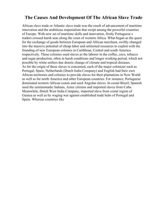The Causes And Development Of The African Slave Trade
African slave trade or Atlantic slave trade was the result of advancement of maritime
innovation and the ambitious imperialism that swept among the powerful countries
of Europe. With new set of maritime skills and innovation, firstly Portuguese s
traders crossed harsh seas along the coast of western Africa. What began as the quest
for the exchange of goods between European and African merchant, swiftly changed
into the massive potential of cheap labor and unlimited resources to exploit with the
founding of new European colonies in Caribbean, Central and south America
respectively. These colonies used slaves as the laborer in the coffee, coco, tobacco
and sugar production, often in harsh conditions and longer working period, which not
possible by white settlers due drastic change of climate and tropical diseases.
As for the origin of these slaves is concerned, each of the major colonizer such as
Portugal, Spain, Netherlands (Dutch India Company) and English had their own
African territories and colonies to provide slaves for their plantations in New World
as well as for north America and other European countries. For instance, Portuguese
dominated western African coasts and used Angolan slaves. In costal Brazil, Spanish
used the seminomadic Indians, Aztec citizens and imported slaves from Cuba.
Meanwhile, Dutch West India Company, imported slave from costal region of
Guinea as well as by waging war against established trade hubs of Portugal and
Spain. Whereas countries like
 