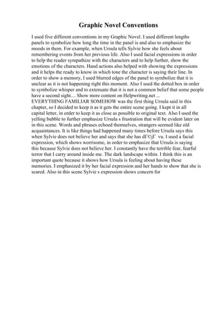 Graphic Novel Conventions
I used five different conventions in my Graphic Novel. I used different lengths
panels to symbolize how long the time in the panel is and also to emphasize the
moods in them. For example, when Ursula tells Sylvie how she feels about
remembering events from her previous life. Also I used facial expressions in order
to help the reader sympathize with the characters and to help further, show the
emotions of the characters. Hand actions also helped with showing the expressions
and it helps the ready to know in which tone the character is saying their line. In
order to show a memory, I used blurred edges of the panel to symbolize that it is
unclear as it is not happening right this moment. Also I used the dotted box in order
to symbolize whisper and to extenuate that it is not a common belief that some people
have a second sight.... Show more content on Helpwriting.net ...
EVERYTHING FAMILIAR SOMEHOW was the first thing Ursula said in this
chapter, so I decided to keep it as it gets the entire scene going. I kept it in all
capital letter, in order to keep it as close as possible to original text. Also I used the
yelling bubble to further emphasize Ursula s frustration that will be evident later on
in this scene. Words and phrases echoed themselves, strangers seemed like old
acquaintances. It is like things had happened many times before Ursula says this
when Sylvie does not believe her and says that she has dГ©jГ vu. I used a facial
expression, which shows worrisome, in order to emphasize that Ursula is saying
this because Sylvie does not believe her. I constantly have the terrible fear, fearful
terror that I carry around inside me. The dark landscape within. I think this is an
important quote because it shows how Ursula is feeling about having these
memories. I emphasized it by her facial expression and her hands to show that she is
scared. Also in this scene Sylvie s expression shows concern for
 