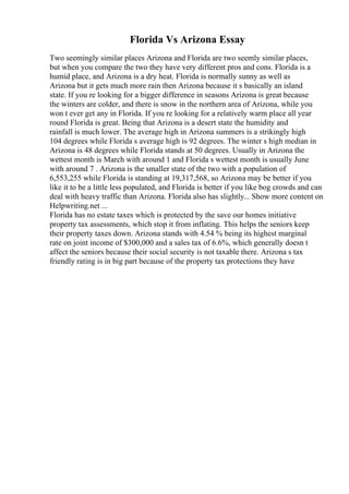 Florida Vs Arizona Essay
Two seemingly similar places Arizona and Florida are two seemly similar places,
but when you compare the two they have very different pros and cons. Florida is a
humid place, and Arizona is a dry heat. Florida is normally sunny as well as
Arizona but it gets much more rain then Arizona because it s basically an island
state. If you re looking for a bigger difference in seasons Arizona is great because
the winters are colder, and there is snow in the northern area of Arizona, while you
won t ever get any in Florida. If you re looking for a relatively warm place all year
round Florida is great. Being that Arizona is a desert state the humidity and
rainfall is much lower. The average high in Arizona summers is a strikingly high
104 degrees while Florida s average high is 92 degrees. The winter s high median in
Arizona is 48 degrees while Florida stands at 50 degrees. Usually in Arizona the
wettest month is March with around 1 and Florida s wettest month is usually June
with around 7 . Arizona is the smaller state of the two with a population of
6,553,255 while Florida is standing at 19,317,568, so Arizona may be better if you
like it to be a little less populated, and Florida is better if you like bog crowds and can
deal with heavy traffic than Arizona. Florida also has slightly... Show more content on
Helpwriting.net ...
Florida has no estate taxes which is protected by the save our homes initiative
property tax assessments, which stop it from inflating. This helps the seniors keep
their property taxes down. Arizona stands with 4.54 % being its highest marginal
rate on joint income of $300,000 and a sales tax of 6.6%, which generally doesn t
affect the seniors because their social security is not taxable there. Arizona s tax
friendly rating is in big part because of the property tax protections they have
 