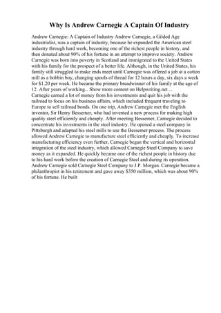 Why Is Andrew Carnegie A Captain Of Industry
Andrew Carnegie: A Captain of Industry Andrew Carnegie, a Gilded Age
industrialist, was a captain of industry, because he expanded the American steel
industry through hard work, becoming one of the richest people in history, and
then donated about 90% of his fortune in an attempt to improve society. Andrew
Carnegie was born into poverty in Scotland and immigrated to the United States
with his family for the prospect of a better life. Although, in the United States, his
family still struggled to make ends meet until Carnegie was offered a job at a cotton
mill as a bobbin boy, changing spools of thread for 12 hours a day, six days a week
for $1.20 per week. He became the primary breadwinner of his family at the age of
12. After years of working... Show more content on Helpwriting.net ...
Carnegie earned a lot of money from his investments and quit his job with the
railroad to focus on his business affairs, which included frequent traveling to
Europe to sell railroad bonds. On one trip, Andrew Carnegie met the English
inventor, Sir Henry Bessemer, who had invented a new process for making high
quality steel efficiently and cheaply. After meeting Bessemer, Carnegie decided to
concentrate his investments in the steel industry. He opened a steel company in
Pittsburgh and adapted his steel mills to use the Bessemer process. The process
allowed Andrew Carnegie to manufacture steel efficiently and cheaply. To increase
manufacturing efficiency even further, Carnegie began the vertical and horizontal
integration of the steel industry, which allowed Carnegie Steel Company to save
money as it expanded. He quickly became one of the richest people in history due
to his hard work before the creation of Carnegie Steel and during its operation.
Andrew Carnegie sold Carnegie Steel Company to J.P. Morgan. Carnegie became a
philanthropist in his retirement and gave away $350 million, which was about 90%
of his fortune. He built
 