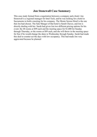 Jon Stonewall Case Summary
This case study formed from a negotiation between a company and a hotel. Jon
Stonewall is a regional manager for Intel Tech, and he was looking for a hotel in
Sacramento to hold a meeting for his company. The Monte Sereno Hotel is the one
that Jon had chosen. The Sale Manger of that hotel is Sarah Chavez, and Jon is
directly dealing with her. Sarah had given Jon two different pricing options for his
event: the 48 rooms at $99 each and the meeting space for $1,000 for Sunday
through Thursday, or the rooms at $89 each, and she will throw in the meeting space
for free if he would change the dates to Wednesday through Sunday. Sarah had made
this deal to counter act the days with low occupancy. This had made Jon very
aggravated because he planned
 
