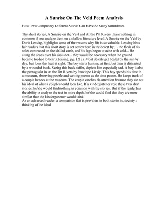 A Sunrise On The Veld Poem Analysis
How Two Completely Different Stories Can Have So Many Similarities
The short stories, A Sunrise on the Veld and At the Pitt Rivers , have nothing in
common if you analyze them on a shallow literature level. A Sunrise on the Veld by
Doris Lessing, highlights some of the reasons why life is so valuable. Lessing hints
her readers that this short story is set somewhere in the desert by, ... the flesh of his
soles contracted on the chilled earth, and his legs began to ache with cold... He
slung the shoes over his shoulder... they would be necessary when the ground
became too hot to bear, (Lessing, pg. 1212). Most deserts get heated by the sun by
day, but loses the heat at night. The boy starts hunting, at first, but then is distracted
by a wounded buck. Seeing this buck suffer, depicts him especially sad. A boy is also
the protagonist in At the Pitt Rivers by Penelope Lively. This boy spends his time in
a museum, observing people and writing poems as the time passes. He keeps track of
a couple he sees at the museum. The couple catches his attention because they are not
his ideal of what a couple should look like. If a kindergartener read these two short
stories, he/she would find nothing in common with the stories. But, if the reader has
the ability to analyze the text in more depth, he/she would find that they are more
similar than the kindergartener would think.
As an advanced reader, a comparison that is prevalent in both stories is, society s
thinking of the ideal
 