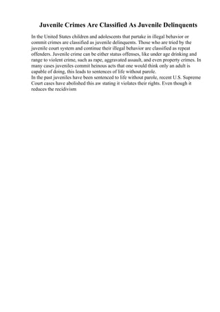 Juvenile Crimes Are Classified As Juvenile Delinquents
In the United States children and adolescents that partake in illegal behavior or
commit crimes are classified as juvenile delinquents. Those who are tried by the
juvenile court system and continue their illegal behavior are classified as repeat
offenders. Juvenile crime can be either status offenses, like under age drinking and
range to violent crime, such as rape, aggravated assault, and even property crimes. In
many cases juveniles commit heinous acts that one would think only an adult is
capable of doing, this leads to sentences of life without parole.
In the past juveniles have been sentenced to life without parole, recent U.S. Supreme
Court cases have abolished this aw stating it violates their rights. Even though it
reduces the recidivism
 