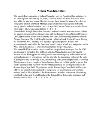 Nelson Mandela Ethos
The speech I am analyzing is Nelson Mandela s speech, Apartheid has no future. In
his speech given on February 11, 1990, Mandela thanks all those that stood with
him while he was imprisoned. He also stresses there should be more of an effort to
completely abolish apartheid. Mandela uses several rhetorical devices to build a
strong speech. Nelson Mandela s speech Apartheid has no future is persuasive based
on its use of ethos, logos, and pathos. 1 1 1 1 1 1 1
Ethos is built through Mandela s character. Nelson Mandela was imprisoned in 1964
for treason, stemming from his activities with the banned African National Congress
(ANC) (Sawinski). When he was twenty four years old Mandela joined the national
African Congress. The ANC fought for civil rights for black South Africans. During
his time in the ANC Mandela was a part of a peaceful protest. Later a new
organization formed called the Congress Youth League, which was a departure or the
ANC and its traditional ... Show more content on Helpwriting.net ...
The second half of Mandela s speech outlines the goals and strategies that the ANC
use in order to normalize free political activity. Mandela also suggests ways to
become better. He suggests an ending to the state of emergency and freedom for all
political prisoners. I reiterate our call for inter alia the immediate ending of the state
of emergency and the freeing of all, and not only some, political prisoners (Mandela)
This statement is an example of logos because these are realistic goals/ requests that
can be accomplished. Another objective Mandela states are the negotiations of the
dismantling of apartheid. Negotiations on the dismantling of apartheid will have to
address the overwhelming demand of our people for a democratic nonracial and
unitary South Africa (Mandela). In this statement, Mandela states what dismantling
apartheid will do and it would address the demand for a democratic nonracial and
unitary South Africa. 1 1 1 1 1 1 1 1 11 1 1
 