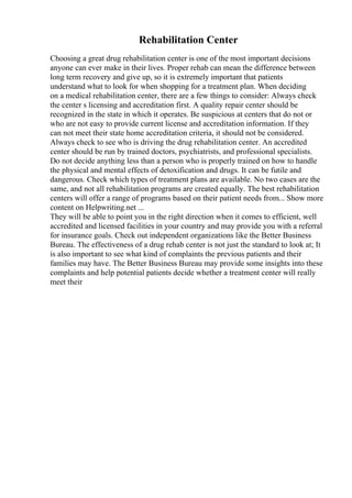 Rehabilitation Center
Choosing a great drug rehabilitation center is one of the most important decisions
anyone can ever make in their lives. Proper rehab can mean the difference between
long term recovery and give up, so it is extremely important that patients
understand what to look for when shopping for a treatment plan. When deciding
on a medical rehabilitation center, there are a few things to consider: Always check
the center s licensing and accreditation first. A quality repair center should be
recognized in the state in which it operates. Be suspicious at centers that do not or
who are not easy to provide current license and accreditation information. If they
can not meet their state home accreditation criteria, it should not be considered.
Always check to see who is driving the drug rehabilitation center. An accredited
center should be run by trained doctors, psychiatrists, and professional specialists.
Do not decide anything less than a person who is properly trained on how to handle
the physical and mental effects of detoxification and drugs. It can be futile and
dangerous. Check which types of treatment plans are available. No two cases are the
same, and not all rehabilitation programs are created equally. The best rehabilitation
centers will offer a range of programs based on their patient needs from... Show more
content on Helpwriting.net ...
They will be able to point you in the right direction when it comes to efficient, well
accredited and licensed facilities in your country and may provide you with a referral
for insurance goals. Check out independent organizations like the Better Business
Bureau. The effectiveness of a drug rehab center is not just the standard to look at; It
is also important to see what kind of complaints the previous patients and their
families may have. The Better Business Bureau may provide some insights into these
complaints and help potential patients decide whether a treatment center will really
meet their
 