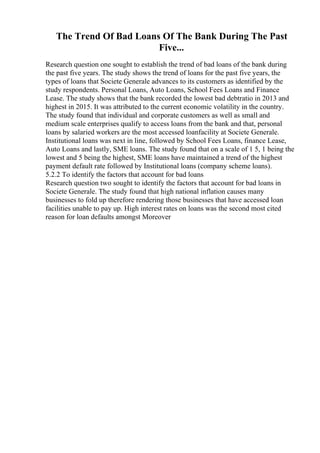 The Trend Of Bad Loans Of The Bank During The Past
Five...
Research question one sought to establish the trend of bad loans of the bank during
the past five years. The study shows the trend of loans for the past five years, the
types of loans that Societe Generale advances to its customers as identified by the
study respondents. Personal Loans, Auto Loans, School Fees Loans and Finance
Lease. The study shows that the bank recorded the lowest bad debtratio in 2013 and
highest in 2015. It was attributed to the current economic volatility in the country.
The study found that individual and corporate customers as well as small and
medium scale enterprises qualify to access loans from the bank and that, personal
loans by salaried workers are the most accessed loanfacility at Societe Generale.
Institutional loans was next in line, followed by School Fees Loans, finance Lease,
Auto Loans and lastly, SME loans. The study found that on a scale of 1 5, 1 being the
lowest and 5 being the highest, SME loans have maintained a trend of the highest
payment default rate followed by Institutional loans (company scheme loans).
5.2.2 To identify the factors that account for bad loans
Research question two sought to identify the factors that account for bad loans in
Societe Generale. The study found that high national inflation causes many
businesses to fold up therefore rendering those businesses that have accessed loan
facilities unable to pay up. High interest rates on loans was the second most cited
reason for loan defaults amongst Moreover
 