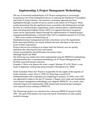 Implementing A Project Management Methodology
The use of structured methodologies in IT Project management is increasingly
recognised as one of the fundamental drivers in reducing the likelihood of incomplete
and costly IT project failures. The need for a systematic approach has been
highlighted through a number of survey results on the failure of IT Projects. These
results demonstrate that the significant issues associated with failed projects include
the lack of; a defined project organisation, policy and procedures, implementation
plans and integrated methods (Taylor 2003). It is apparent that these recognised
issues can be significantly reduced through the implementation of standard project
managementmethodologies. Lind and Culler (2013) completed research of 116 firms
... Show more content on Helpwriting.net ...
Standardised project management provides consistency across the organisation.
Roles and responsibilities are clearly defined and each individual on the team is
aware of their expectations.
Projects that are not working or no longer meet the business case are quickly
identified, thus allowing for early intervention.
Greater accountability and performance for project teams.
(McHugh MairГ©ad 2006)
The following case studies have been implemented using the PRINCE2 methodology
and demonstrate how a structured methodology for IT Project Management can
facilitate successful project outcomes.
Example 1: Raise your glasses the water s magic! Strategic IT at SA Water: a case
study in alignment, outsourcing and governance (Thorogood et al. 2004)
South Australian Water (SA Water) is responsible for the supply of the majority of
South Australia s water. Prior to 1999, SA Water had a record of IT
underperformance and a reputation not completing IT projects. In 1999, a new CIO
was appointed to improve the dire IT situation. Changes were made and immediately
a new project management methodology was adopted: PRINCE2. As a result, clear
structures began to be implemented. Both internal and external project managers
were required to have training in PRINCE2.
The Waterscope project was selected to be a showcase PRINCE2 project in May
2001. The goal of the project was to provide timely information on water quality
needed to manage
 