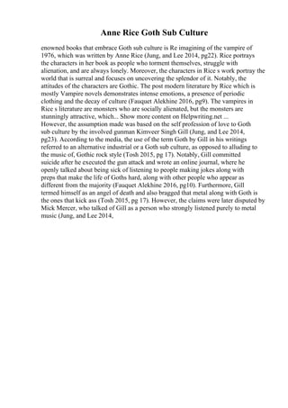 Anne Rice Goth Sub Culture
enowned books that embrace Goth sub culture is Re imagining of the vampire of
1976, which was written by Anne Rice (Jung, and Lee 2014, pg22). Rice portrays
the characters in her book as people who torment themselves, struggle with
alienation, and are always lonely. Moreover, the characters in Rice s work portray the
world that is surreal and focuses on uncovering the splendor of it. Notably, the
attitudes of the characters are Gothic. The post modern literature by Rice which is
mostly Vampire novels demonstrates intense emotions, a presence of periodic
clothing and the decay of culture (Fauquet Alekhine 2016, pg9). The vampires in
Rice s literature are monsters who are socially alienated, but the monsters are
stunningly attractive, which... Show more content on Helpwriting.net ...
However, the assumption made was based on the self profession of love to Goth
sub culture by the involved gunman Kimveer Singh Gill (Jung, and Lee 2014,
pg23). According to the media, the use of the term Goth by Gill in his writings
referred to an alternative industrial or a Goth sub culture, as opposed to alluding to
the music of, Gothic rock style (Tosh 2015, pg 17). Notably, Gill committed
suicide after he executed the gun attack and wrote an online journal, where he
openly talked about being sick of listening to people making jokes along with
preps that make the life of Goths hard, along with other people who appear as
different from the majority (Fauquet Alekhine 2016, pg10). Furthermore, Gill
termed himself as an angel of death and also bragged that metal along with Goth is
the ones that kick ass (Tosh 2015, pg 17). However, the claims were later disputed by
Mick Mercer, who talked of Gill as a person who strongly listened purely to metal
music (Jung, and Lee 2014,
 