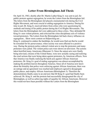 Letter From Birmingham Jail Thesis
On April 16, 1963, shortly after Dr. Martin Luther King Jr. was sent to jail, for
public protests against segregation, he wrote the Letters from the Birmingham Jail.
The letters from the Birmingham Jail played a monumental role during the Civil
Rights Movement, and were crucial to ending segregation in America. During his
time in jail, Dr. King Jr, received letters from critics who were questioning his
methods and timing of his public protest during the Civil Rights Movements. The
letters from the Birmingham Jail were addressed to these critics. They defended Dr
King Jr s non violent protests, and criticized the cities disciplinary acts of violence
toward protesters. The Letters from the Birmingham Jail had a heavy influence on
segregation... Show more content on Helpwriting.net ...
King Jr. continued to endure the hardships, he would soon find out that he would
be rewarded for his perseverance, when society was soon affected in a positive
way. During the protests police ordered violent acts to stop the protesters and many
protesters were jailed. The violent police acts were shown on television. The actions
taken horrified many Americans (Marazani 3). Since the unjust acts were finally
being televised, citizens of the United States, were now actually seeing and realizing
the cruel actions that were being taken against protesters, by American officers. Now
that America was finally realizing the harsh acts against African American
protestors, Dr. King Jr s goal of ending segregation was almost accomplished by
making the problem known throughout America. Since all of America now knew
about the brutality that police were enforcing against African Americans, there was
an outrage and an agreement was reached and employers agreed to desegregate
public places, and employ African Americans (Birmingham 3). Therefore the
demonstrations finally came to an end now that Dr King Jr s goal had finally been
achieved. Dr. King Jr. and the protests had successfully desegregated the city of
Birmingham, as well as achieving rights of equality for African Americans. However
this would not have been possible without the Letters from the Birmingham
 